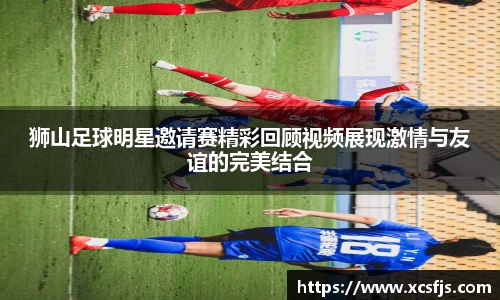 狮山足球明星邀请赛精彩回顾视频展现激情与友谊的完美结合